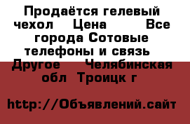 Продаётся гелевый чехол  › Цена ­ 55 - Все города Сотовые телефоны и связь » Другое   . Челябинская обл.,Троицк г.